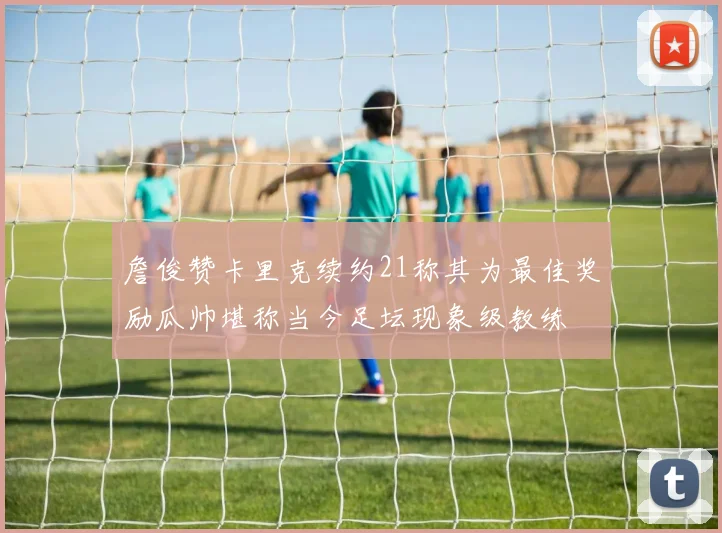 詹俊赞卡里克续约21称其为最佳奖励瓜帅堪称当今足坛现象级教练