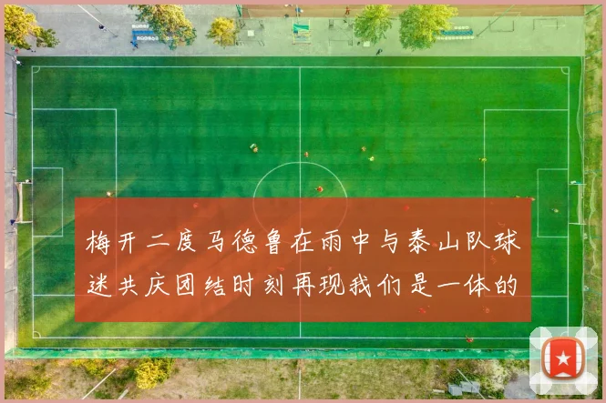 梅开二度马德鲁在雨中与泰山队球迷共庆团结时刻再现我们是一体的精神