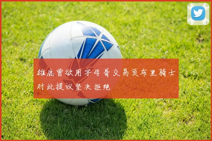 雄鹿曾欲用字母哥交易莫布里骑士对此提议坚决拒绝