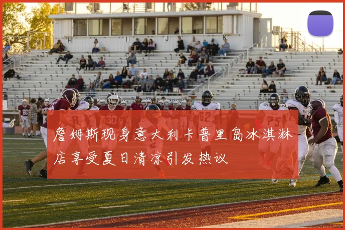詹姆斯现身意大利卡普里岛冰淇淋店享受夏日清凉引发热议