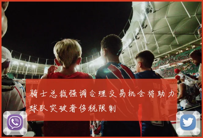 骑士总裁强调合理交易机会将助力球队突破奢侈税限制