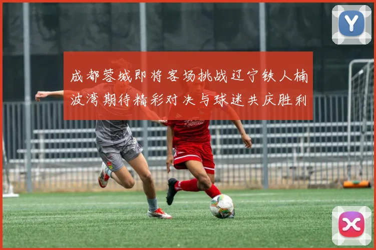 成都蓉城即将客场挑战辽宁铁人楠波湾期待精彩对决与球迷共庆胜利