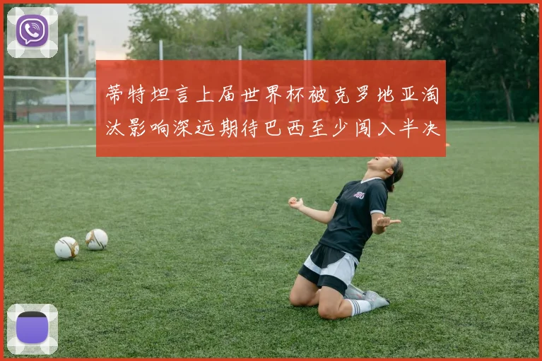 蒂特坦言上届世界杯被克罗地亚淘汰影响深远期待巴西至少闯入半决赛