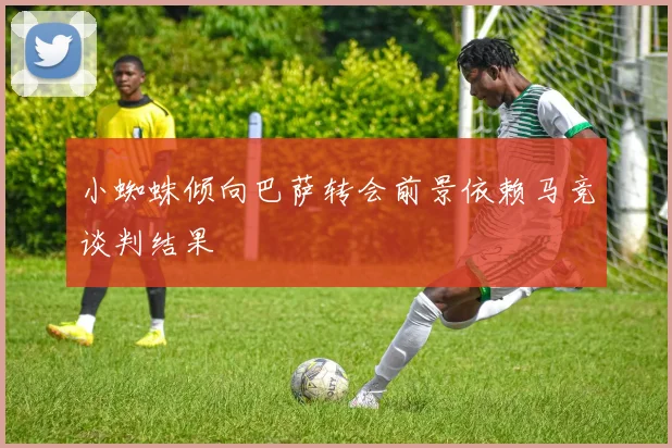 小蜘蛛倾向巴萨转会前景依赖马竞谈判结果